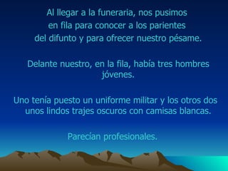 Al llegar a la funeraria, nos pusimos  en fila para conocer a los parientes  del difunto y para ofrecer nuestro pésame. Delante nuestro, en la fila, había tres hombres jóvenes. Uno tenía puesto un uniforme militar y los otros dos unos lindos trajes oscuros con camisas blancas. Parecían profesionales.  