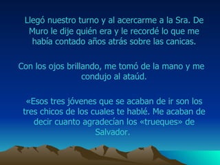 Llegó nuestro turno y al acercarme a la Sra.  De Muro  le dije quién era y le recordé lo que me había contado años atrás sobre las canicas. Con los ojos brillando, me tomó de la mano y me condujo al ataúd. «Esos tres jóvenes que se acaban de ir son los tres chicos de los cuales te hablé. Me acaban de decir cuanto agradecían los «trueques» de  Salvador .  