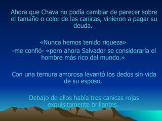 Ahora que  Chava  no podía cambiar de parecer sobre el tamaño o color de las canicas, vinieron a pagar su deuda.  «Nunca hemos tenido riqueza»  -me confió- «pero ahora  Salvador  se consideraría el hombre más rico del mundo.»  Con una ternura amorosa levantó los dedos sin vida de su esposo.  Debajo de ellos había tres canicas rojas exquisitamente brillantes.  