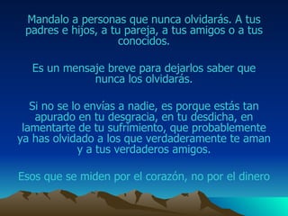 Mandalo  a personas que nunca olvidarás.  A tus padres e hijos, a tu pareja, a tus amigos o a tus conocidos. Es un mensaje breve para dejarlos saber que nunca los olvidarás. Si no se lo envías a nadie, es porque estás tan apurado  en tu desgracia, en tu desdicha, en lamentarte de tu sufrimiento,  que probablemente ya has olvidado a  los que verdaderamente te aman y a tus verdaderos  amigos . Esos que se miden por el corazón, no por el dinero 