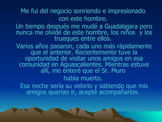 Me fui del negocio sonriendo e impresionado  con este hombre.  Un tiempo después me mudé a  Guadalajara  pero nunca me olvidé de este hombre, los niños  y los trueques entre ellos.  Varios años pasaron, cada uno más rápidamente que el anterior. Recientemente tuve la oportunidad de visitar unos amigos en esa comunidad en  Aguascalientes . Mientras estuve allí, me enteré que el Sr. M uro   había muerto.  Esa noche sería su velorio y sabiendo que mis amigos querían ir, acepté acompañarlos.  