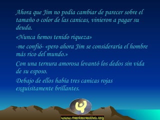 Ahora que Jim no podía cambiar de parecer sobre el tamaño o color de las canicas, vinieron a pagar su deuda.  «Nunca hemos tenido riqueza»  -me confió- «pero ahora Jim se consideraría el hombre más rico del mundo.»  Con una ternura amorosa levantó los dedos sin vida de su esposo.  Debajo de ellos había tres canicas rojas exquisitamente brillantes.  