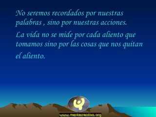 No seremos recordados por nuestras palabras , sino por nuestras acciones.  La vida no se mide por cada aliento que tomamos sino por las cosas que nos quitan el aliento.   