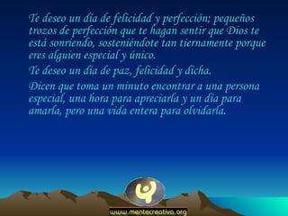 Te deseo un día de felicidad y perfección; pequeños trozos de perfección que te hagan sentir que Dios te está sonriendo, sosteniéndote tan tiernamente porque eres alguien especial y único.  Te deseo un día de paz, felicidad y dicha.  Dicen que toma un minuto encontrar a una persona especial, una hora para apreciarla y un día para amarla, pero una vida entera para olvidarla.  