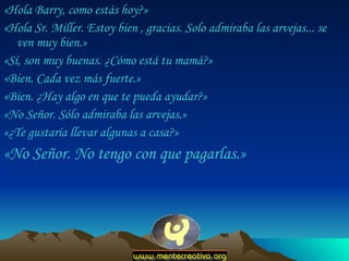 «Hola Barry, como estás hoy?»  «Hola Sr. Miller. Estoy bien , gracias. Solo admiraba las arvejas... se ven muy bien.»  «Sí, son muy buenas. ¿Cómo está tu mamá?»  «Bien. Cada vez más fuerte.»  «Bien. ¿Hay algo en que te pueda ayudar?»  «No Señor. Sólo admiraba las arvejas.»  «¿Te gustaría llevar algunas a casa?»  «No Señor. No tengo con que pagarlas.»  