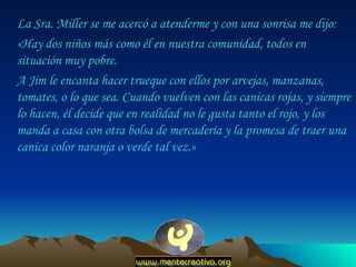 La Sra. Miller se me acercó a atenderme y con una sonrisa me dijo:  «Hay dos niños más como él en nuestra comunidad, todos en situación muy pobre.  A Jim le encanta hacer trueque con ellos por arvejas, manzanas, tomates, o lo que sea. Cuando vuelven con las canicas rojas, y siempre lo hacen, él decide que en realidad no le gusta tanto el rojo, y los manda a casa con otra bolsa de mercadería y la promesa de traer una canica color naranja o verde tal vez.»  