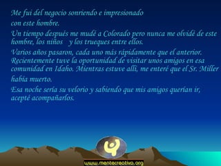 Me fui del negocio sonriendo e impresionado  con este hombre.  Un tiempo después me mudé a Colorado pero nunca me olvidé de este hombre, los niños  y los trueques entre ellos.  Varios años pasaron, cada uno más rápidamente que el anterior. Recientemente tuve la oportunidad de visitar unos amigos en esa comunidad en Idaho. Mientras estuve allí, me enteré que el Sr. Miller  había muerto.  Esa noche sería su velorio y sabiendo que mis amigos querían ir, acepté acompañarlos.  
