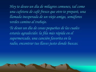 Hoy te deseo un día de milagros comunes, tal como
una cafetera de café fresco que otro te preparó, una
llamada inesperada de un viejo amigo, semáforos
verdes camino al trabajo.
Te deseo un día de cosas pequeñas de las cuales
estarás agradecido: la fila más rápida en el
supermercado, una canción favorita en la
radio, encontrar tus llaves justo donde buscas.
 
