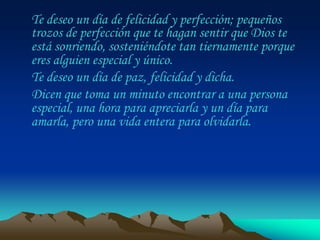 Te deseo un día de felicidad y perfección; pequeños
trozos de perfección que te hagan sentir que Dios te
está sonriendo, sosteniéndote tan tiernamente porque
eres alguien especial y único.
Te deseo un día de paz, felicidad y dicha.
Dicen que toma un minuto encontrar a una persona
especial, una hora para apreciarla y un día para
amarla, pero una vida entera para olvidarla.
 