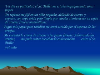 Un día en particular, el Sr. Miller me estaba empaquetando unas
 papas.
 De repente me fijé en un niño pequeño, delicado de cuerpo y
 aspecto, con ropa roída pero limpia que miraba atentamente un cajón
 de arvejas frescas maravillosas.
Pagué mis papas pero también me sentí atraído por el aspecto de las
 arvejas.
Me encanta la crema de arvejas y las papas frescas! Admirando las
 arvejas,     no pude evitar escuchar la conversación    entre el Sr.
 Miller
 y el niño.
 