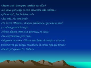 «Bueno, qué tienes para cambiar por ellas?
«Lo único que tengo es esto, mi canica más valiosa.»
«¿De veras? ¿Me la dejas ver?»
«Acá está. ¡Es una joya!»
«Ya lo veo. Mmmm... el único problema es que ésta es azul
y a mí me gustan las rojas.
¿Tienes alguna como esta, pero roja, en casa?»
«No exactamente, pero casi.»
«Hagamos una cosa. Llévate esta bolsa de arvejas a casa y la
próxima vez que vengas muéstrame la canica roja que tienes.»
«Desde ya! Gracias Sr. Miller.»
 