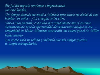 Me fui del negocio sonriendo e impresionado
con este hombre.
Un tiempo después me mudé a Colorado pero nunca me olvidé de este
hombre, los niños y los trueques entre ellos.
Varios años pasaron, cada uno más rápidamente que el anterior.
Recientemente tuve la oportunidad de visitar unos amigos en esa
comunidad en Idaho. Mientras estuve allí, me enteré que el Sr. Miller
había muerto.
Esa noche sería su velorio y sabiendo que mis amigos querían
ir, acepté acompañarlos.
 