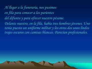 Al llegar a la funeraria, nos pusimos
en fila para conocer a los parientes
del difunto y para ofrecer nuestro pésame.
Delante nuestro, en la fila, había tres hombres jóvenes. Uno
tenía puesto un uniforme militar y los otros dos unos lindos
trajes oscuros con camisas blancas. Parecían profesionales.
 