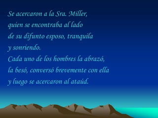 Se acercaron a la Sra. Miller,
quien se encontraba al lado
de su difunto esposo, tranquila
y sonriendo.
Cada uno de los hombres la abrazó,
la besó, conversó brevemente con ella
y luego se acercaron al ataúd.
 