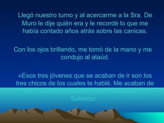 Llegó nuestro turno y al acercarme a la Sra. De
Muro le dije quién era y le recordé lo que me
había contado años atrás sobre las canicas.
Con los ojos brillando, me tomó de la mano y me
condujo al ataúd.
«Esos tres jóvenes que se acaban de ir son los
tres chicos de los cuales te hablé. Me acaban de
decir cuanto agradecían los «trueques» de
Salvador.
 