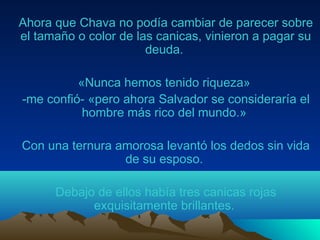 Ahora que Chava no podía cambiar de parecer sobre
el tamaño o color de las canicas, vinieron a pagar su
deuda.
«Nunca hemos tenido riqueza»
-me confió- «pero ahora Salvador se consideraría el
hombre más rico del mundo.»
Con una ternura amorosa levantó los dedos sin vida
de su esposo.
Debajo de ellos había tres canicas rojas
exquisitamente brillantes.
 