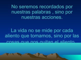 No seremos recordados por
nuestras palabras , sino por
nuestras acciones.
La vida no se mide por cada
aliento que tomamos, sino por las
cosas que nos quitan el aliento.
 