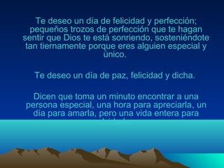 Te deseo un día de felicidad y perfección;
pequeños trozos de perfección que te hagan
sentir que Dios te está sonriendo, sosteniéndote
tan tiernamente porque eres alguien especial y
único.
Te deseo un día de paz, felicidad y dicha.
Dicen que toma un minuto encontrar a una
persona especial, una hora para apreciarla, un
día para amarla, pero una vida entera para
olvidarla.
 