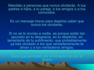 Mandalo a personas que nunca olvidarás. A tus
padres e hijos, a tu pareja, a tus amigos o a tus
conocidos.
Es un mensaje breve para dejarlos saber que
nunca los olvidarás.
Si no se lo envías a nadie, es porque estás tan
apurado en tu desgracia, en tu desdicha, en
lamentarte de tu sufrimiento, que probablemente
ya has olvidado a los que verdaderamente te
aman y a tus verdaderos amigos.
Esos que se miden por el corazón, no por el
dinero
 
