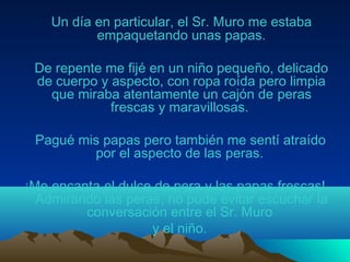 Un día en particular, el Sr. Muro me estaba
empaquetando unas papas.
De repente me fijé en un niño pequeño, delicado
de cuerpo y aspecto, con ropa roída pero limpia
que miraba atentamente un cajón de peras
frescas y maravillosas.
Pagué mis papas pero también me sentí atraído
por el aspecto de las peras.
¡Me encanta el dulce de pera y las papas frescas!
Admirando las peras, no pude evitar escuchar la
conversación entre el Sr. Muro
y el niño.
 