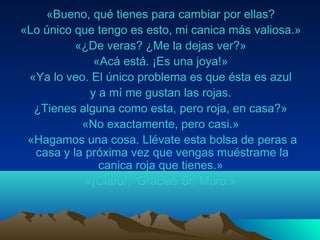 «Bueno, qué tienes para cambiar por ellas?
«Lo único que tengo es esto, mi canica más valiosa.»
«¿De veras? ¿Me la dejas ver?»
«Acá está. ¡Es una joya!»
«Ya lo veo. El único problema es que ésta es azul
y a mí me gustan las rojas.
¿Tienes alguna como esta, pero roja, en casa?»
«No exactamente, pero casi.»
«Hagamos una cosa. Llévate esta bolsa de peras a
casa y la próxima vez que vengas muéstrame la
canica roja que tienes.»
«¡Claro!. Gracias Sr. Muro.»
 