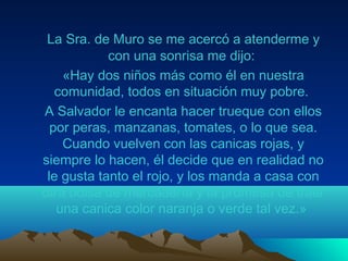 La Sra. de Muro se me acercó a atenderme y
con una sonrisa me dijo:
«Hay dos niños más como él en nuestra
comunidad, todos en situación muy pobre.
A Salvador le encanta hacer trueque con ellos
por peras, manzanas, tomates, o lo que sea.
Cuando vuelven con las canicas rojas, y
siempre lo hacen, él decide que en realidad no
le gusta tanto el rojo, y los manda a casa con
otra bolsa de mercadería y la promesa de traer
una canica color naranja o verde tal vez.»
 