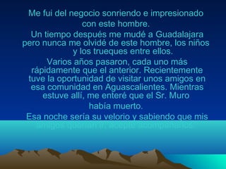 Me fui del negocio sonriendo e impresionado
con este hombre.
Un tiempo después me mudé a Guadalajara
pero nunca me olvidé de este hombre, los niños
y los trueques entre ellos.
Varios años pasaron, cada uno más
rápidamente que el anterior. Recientemente
tuve la oportunidad de visitar unos amigos en
esa comunidad en Aguascalientes. Mientras
estuve allí, me enteré que el Sr. Muro
había muerto.
Esa noche sería su velorio y sabiendo que mis
amigos querían ir, acepté acompañarlos.
 
