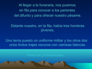 Al llegar a la funeraria, nos pusimos
en fila para conocer a los parientes
del difunto y para ofrecer nuestro pésame.
Delante nuestro, en la fila, había tres hombres
jóvenes.
Uno tenía puesto un uniforme militar y los otros dos
unos lindos trajes oscuros con camisas blancas.
Parecían profesionales.
 