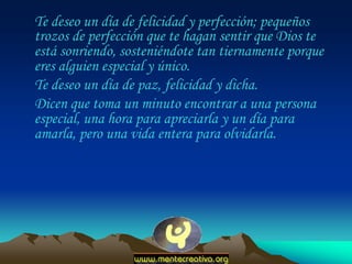 Te deseo un día de felicidad y perfección; pequeños
trozos de perfección que te hagan sentir que Dios te
está sonriendo, sosteniéndote tan tiernamente porque
eres alguien especial y único.
Te deseo un día de paz, felicidad y dicha.
Dicen que toma un minuto encontrar a una persona
especial, una hora para apreciarla y un día para
amarla, pero una vida entera para olvidarla.

 
