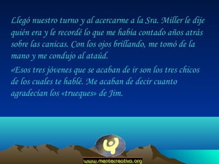 Llegó nuestro turno y al acercarme a la Sra. Miller le dije
quién era y le recordé lo que me había contado años atrás
sobre las canicas. Con los ojos brillando, me tomó de la
mano y me condujo al ataúd.
«Esos tres jóvenes que se acaban de ir son los tres chicos
de los cuales te hablé. Me acaban de decir cuanto
agradecían los «trueques» de Jim.

 