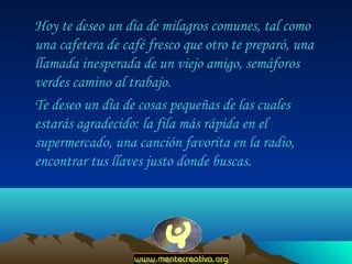 Hoy te deseo un día de milagros comunes, tal como
una cafetera de café fresco que otro te preparó, una
llamada inesperada de un viejo amigo, semáforos
verdes camino al trabajo.
Te deseo un día de cosas pequeñas de las cuales
estarás agradecido: la fila más rápida en el
supermercado, una canción favorita en la radio,
encontrar tus llaves justo donde buscas.

 