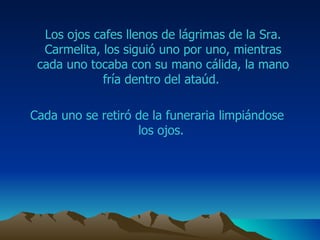 Los ojos  cafes  llenos de lágrimas de la Sra.  Carmelita , los siguió uno por uno, mientras cada uno tocaba con su mano cálida, la mano fría dentro del ataúd.  Cada uno se retiró de la funeraria limpiándose los ojos.  