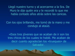 Llegó nuestro turno y al acercarme a la Sra.  De Muro  le dije quién era y le recordé lo que me había contado años atrás sobre las canicas. Con los ojos brillando, me tomó de la mano y me condujo al ataúd. «Esos tres jóvenes que se acaban de ir son los tres chicos de los cuales te hablé. Me acaban de decir cuanto agradecían los «trueques» de  Salvador .  