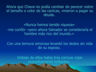Ahora que  Chava  no podía cambiar de parecer sobre el tamaño o color de las canicas, vinieron a pagar su deuda.  «Nunca hemos tenido riqueza»  -me confió- «pero ahora  Salvador  se consideraría el hombre más rico del mundo.»  Con una ternura amorosa levantó los dedos sin vida de su esposo.  Debajo de ellos había tres canicas rojas exquisitamente brillantes.  