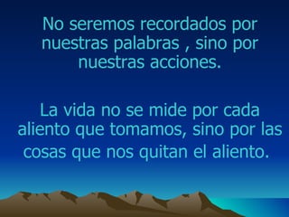 No seremos recordados por nuestras palabras , sino por nuestras acciones. La vida no se mide por cada aliento que tomamos ,  sino por las cosas que nos quitan el aliento.   
