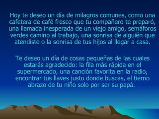 Hoy te deseo un día de milagros comunes, como una cafetera de café fresco que  tu compañero  te preparó, una llamada inesperada de un viejo amigo ,  semáforos verdes camino al trabajo , una sonrisa de alguién que atendiste o la sonrisa de tus hijos al llegar a casa . Te deseo un día de cosas pequeñas de las cuales estarás agradecido: la fila más rápida en el supermercado, una canción favorita en la radio, encontrar tus llaves justo donde buscas , el tierno abrazo de tu niño solo por ser su papá .  