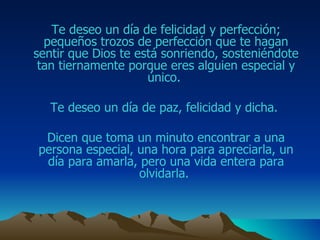 Te deseo un día de felicidad y perfección; pequeños trozos de perfección que te hagan sentir que Dios te está sonriendo, sosteniéndote tan tiernamente porque eres alguien especial y único.  Te deseo un día de paz, felicidad y dicha.  Dicen que toma un minuto encontrar a una persona especial, una hora para apreciarla ,  un día para amarla, pero una vida entera para olvidarla.  