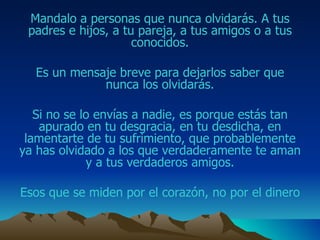 Mandalo  a personas que nunca olvidarás.  A tus padres e hijos, a tu pareja, a tus amigos o a tus conocidos. Es un mensaje breve para dejarlos saber que nunca los olvidarás. Si no se lo envías a nadie, es porque estás tan apurado  en tu desgracia, en tu desdicha, en lamentarte de tu sufrimiento,  que probablemente ya has olvidado a  los que verdaderamente te aman y a tus verdaderos  amigos . Esos que se miden por el corazón, no por el dinero 