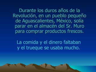 Durante los duros años de la  Revolución , en un pueblo pequeño de  Aguascalientes ,  México , solía parar en el almacén del Sr. M uro  para comprar productos frescos. La comida y el dinero faltaban  y el trueque se usaba mucho.   