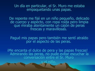 Un día en particular, el Sr. M uro  me estaba empaquetando unas papas. De repente me fijé en un niño pequeño, delicado de cuerpo y aspecto, con ropa roída pero limpia que miraba atentamente un cajón de  peras  frescas  y  maravillosas.  Pagué mis papas pero también me sentí atraído por el aspecto de las  peras .  ¡ Me encanta  el dulce de pera  y las papas frescas! Admirando las  peras , no pude evitar escuchar la conversación entre el Sr. M uro   y el niño.  