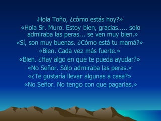 « Hola  Toño ,  ¿ c óm o estás hoy?»  «Hola Sr. M uro . Estoy bien, gracias. ....   s olo admiraba las  peras ... se ven muy bien.»  «Sí, son muy buenas. ¿Cómo está tu mamá?»  «Bien. Cada vez más fuerte.»  «Bien. ¿Hay algo en que te pueda ayudar?»  «No Señor. Sólo admiraba las  peras .»  «¿Te gustaría llevar algunas a casa?»  «No Señor. No tengo con que pagarlas.» 