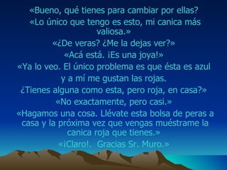 «Bueno, qué tienes para cambiar por ellas?  «Lo único que tengo es esto, mi canica más  va liosa.»  «¿De veras? ¿Me la dejas ver?»  «Acá está. ¡Es una joya!»  «Ya lo veo.  E l único problema es que ésta es azul  y a mí me gustan las rojas.  ¿Tienes alguna como esta, pero roja, en casa?»  «No exactamente, pero casi.»  «Hagamos una cosa. Llévate esta bolsa de  peras  a casa y la   próxima vez que vengas muéstrame la   canica roja que tienes.»  « ¡Claro ! .   Gracias Sr. M uro .»  