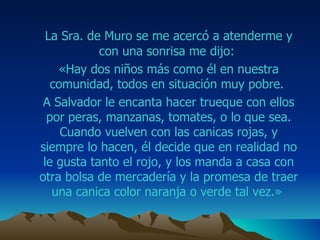 La Sra.  de  M uro  se me acercó a atenderme y con una sonrisa me dijo:  «Hay dos niños más como él en nuestra comunidad, todos en situación muy pobre.  A  Salvador  le encanta hacer trueque con ellos por  peras , manzanas, tomates, o lo que sea. Cuando vuelven con las canicas rojas, y siempre lo hacen, él decide que en realidad no le gusta tanto el rojo, y los manda a casa con otra bolsa de mercadería y la promesa de traer una canica color naranja o verde tal vez.»  