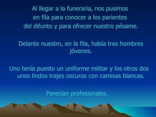 Al llegar a la funeraria, nos pusimos  en fila para conocer a los parientes  del difunto y para ofrecer nuestro pésame. Delante nuestro, en la fila, había tres hombres jóvenes. Uno tenía puesto un uniforme militar y los otros dos unos lindos trajes oscuros con camisas blancas. Parecían profesionales.  