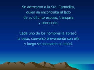 Se acercaron a la Sra.  Carmelita ,  quien se encontraba al lado  de su difunto esposo, tranquila  y sonriendo.  Cada uno de los hombres la abrazó,  la besó, conversó brevemente con ella  y luego se acercaron al ataúd.  