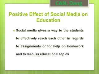 Positive Effect of Social Media on
Education
 Social media gives a way to the students
to effectively reach each other in regards
to assignments or for help on homework
and to discuss educational topics
CAN, Dang
 