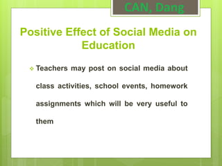 Positive Effect of Social Media on
Education
 Teachers may post on social media about
class activities, school events, homework
assignments which will be very useful to
them
CAN, Dang
 