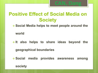 Positive Effect of Social Media on
Society
 Social Media helps to meet people around the
world
 It also helps to share ideas beyond the
geographical boundaries
 Social media provides awareness among
society
CAN, Dang
 
