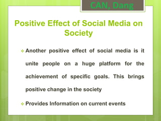 Positive Effect of Social Media on
Society
 Another positive effect of social media is it
unite people on a huge platform for the
achievement of specific goals. This brings
positive change in the society
 Provides Information on current events
CAN, Dang
 