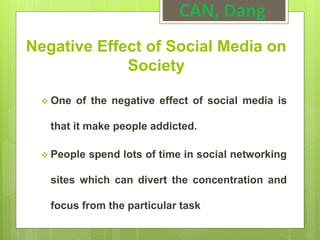 Negative Effect of Social Media on
Society
 One of the negative effect of social media is
that it make people addicted.
 People spend lots of time in social networking
sites which can divert the concentration and
focus from the particular task
CAN, Dang
 